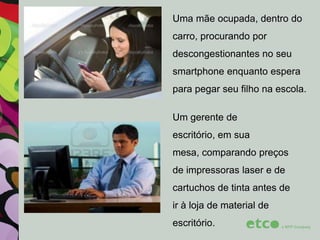 Uma mãe ocupada, dentro do
carro, procurando por
descongestionantes no seu
smartphone enquanto espera
para pegar seu filho na escola.
Um gerente de
escritório, em sua

mesa, comparando preços
de impressoras laser e de
cartuchos de tinta antes de

ir à loja de material de
escritório.

 