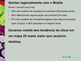 Ganhar regionalmente com o Mobile
Mostre o caminho para a loja.

• 95% dos usuários de smartphone buscaram informações locais.
• 90% deles tiveram alguma ação nas próximas 24 horas.
• 61% dos usuários de smartphone ligaram para alguma empresa
após a busca, e 59% buscaram um negócio local.

Usuários mobile tem tendência de clicar em
um mapa 20 vezes maior que usuários
desktop.

 