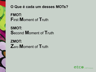O Que é cada um desses MOTs?
FMOT:
First Moment of Truth
SMOT:
Second Moment of Truth

ZMOT:

Zero Moment of Truth

 