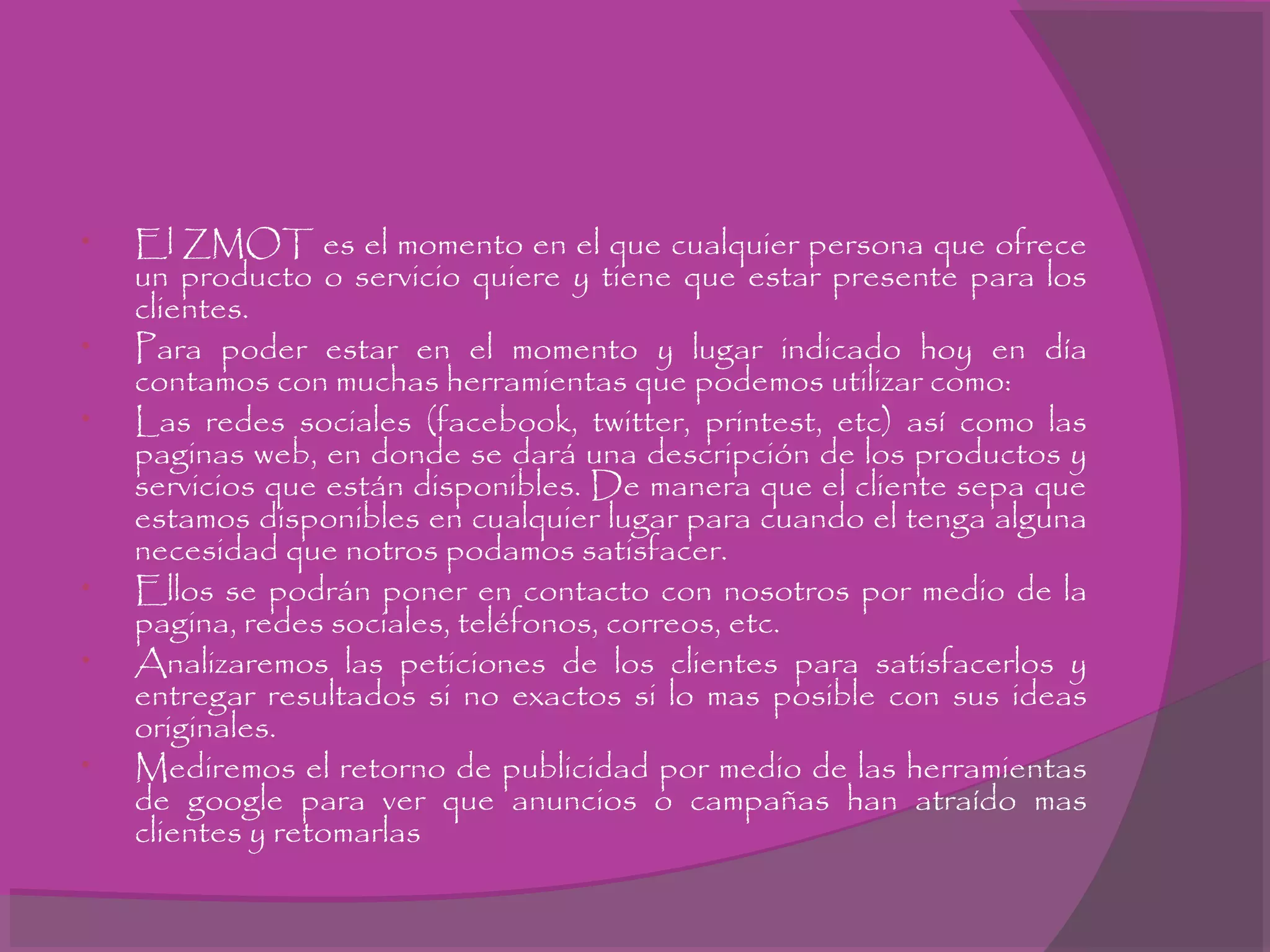 • El ZMOT es el momento en el que cualquier persona que ofrece
un producto o servicio quiere y tiene que estar presente para los
clientes.
• Para poder estar en el momento y lugar indicado hoy en día
contamos con muchas herramientas que podemos utilizar como:
• Las redes sociales (facebook, twitter, printest, etc) así como las
paginas web, en donde se dará una descripción de los productos y
servicios que están disponibles. De manera que el cliente sepa que
estamos disponibles en cualquier lugar para cuando el tenga alguna
necesidad que notros podamos satisfacer.
• Ellos se podrán poner en contacto con nosotros por medio de la
pagina, redes sociales, teléfonos, correos, etc.
• Analizaremos las peticiones de los clientes para satisfacerlos y
entregar resultados si no exactos si lo mas posible con sus ideas
originales.
• Mediremos el retorno de publicidad por medio de las herramientas
de google para ver que anuncios o campañas han atraído mas
clientes y retomarlas