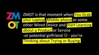 ZMOT is that moment when You Grab
your Laptop, Mobile phone or some
other Wired Device and Start Learning
about a Product or Service
-or poten al girlfriend J - you’re
Thinking about Trying or Buying.
 