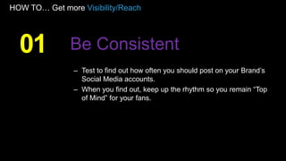 HOW TO… Get more Visibility/Reach
– Test to find out how often you should post on your Brand’s
Social Media accounts.
– When you find out, keep up the rhythm so you remain “Top
of Mind” for your fans.
01 Be Consistent
 