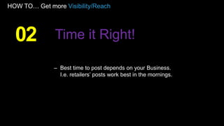 HOW TO… Get more Visibility/Reach
– Best time to post depends on your Business.
I.e. retailers’ posts work best in the mornings.
02 Time it Right!
 