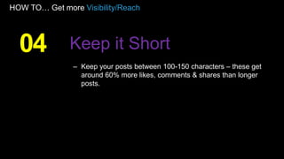 HOW TO… Get more Visibility/Reach
– Keep your posts between 100-150 characters – these get
around 60% more likes, comments & shares than longer
posts.
04 Keep it Short
 