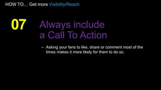 HOW TO… Get more Visibility/Reach
– Asking your fans to like, share or comment most of the
times makes it more likely for them to do so.
07 Always include
a Call To Action
 