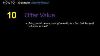 HOW TO… Get more Visibility/Reach
– Ask yourself before posting “would I, as a fan, find this post
valuable for me?”
10 Offer Value
 