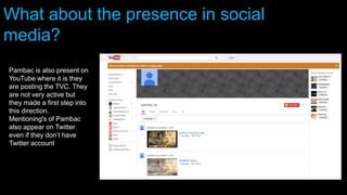 Pambac is also present on
YouTube where it is they
are posting the TVC. They
are not very active but
they made a first step into
this direction.
Mentioning's of Pambac
also appear on Twitter
even if they don’t have
Twitter account
What about the presence in social
media?
 