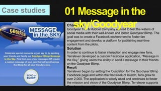 Case studies
Challenge
Goodyear Tire & Rubber Company wanted to test the waters of
social media with their well-known and iconic Goodyear Blimp. The
goal was to create a Facebook environment to foster fan
engagement and develop a platform for publishing real-time
content from the pilots.
Solution
In order to continue to foster interaction and engage new fans,
Terralever developed a custom Facebook application, “Message in
the Sky,” giving users the ability to send a message to their friends
on the Goodyear Blimp.
Result
Terralever began by setting the foundation for the Goodyear Blimp
Facebook page and within the first week of launch, fans grew to
over 2,000. The application is widely used and continues to foster
the mission and vision of the Goodyear Blimp. Terralever supports
Goodyear by providing ongoing social media consulting.
01 Message in the
sky/Goodyear
 