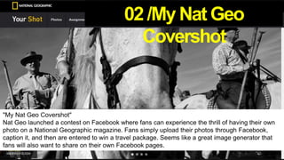 "My Nat Geo Covershot"
Nat Geo launched a contest on Facebook where fans can experience the thrill of having their own
photo on a National Geographic magazine. Fans simply upload their photos through Facebook,
caption it, and then are entered to win a travel package. Seems like a great image generator that
fans will also want to share on their own Facebook pages.
02 /My Nat Geo
Covershot
 
