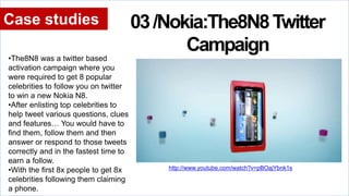 http://www.youtube.com/watch?v=pBOajYbnk1s
Case studies 03/Nokia:The8N8Twitter
Campaign
•The8N8 was a twitter based
activation campaign where you
were required to get 8 popular
celebrities to follow you on twitter
to win a new Nokia N8.
•After enlisting top celebrities to
help tweet various questions, clues
and features… You would have to
find them, follow them and then
answer or respond to those tweets
correctly and in the fastest time to
earn a follow.
•With the first 8x people to get 8x
celebrities following them claiming
a phone.
http://www.youtube.com/watch?v=pBOajYbnk1s
 
