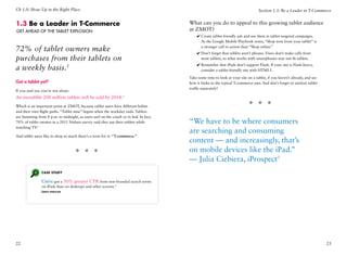 Ch 1.0: Show Up in the Right Place                                                                                               Section 1.3: Be a Leader in T-Commerce


1.3 Be a Leader in T-Commerce                                                         What can you do to appeal to this growing tablet audience
Get ahead of the Tablet Explosion                                                     at ZMOT?
                                                                                          ✔✔Create tablet-friendly ads and use them in tablet-targeted campaigns.
                                                                                            As the Google Mobile Playbook notes, “Shop now from your tablet” is

72% of tablet owners make                                                                   a stronger call to action than “Shop online.”
                                                                                          ✔✔Don’t forget that tablets aren’t phones. Users don’t make calls from
purchases from their tablets on                                                             most tablets, so what works with smartphones may not fit tablets.
                                                                                          ✔✔Remember that iPads don’t support Flash. If your site is Flash-heavy,
a weekly basis.1                                                                            consider a tablet-friendly site with HTML5.

                                                                                      Take some time to look at your site on a tablet, if you haven’t already, and see
Got a tablet yet?                                                                     how it looks to the typical T-commerce user. And don’t forget to analyze tablet
                                                                                      traffic separately!
If you said yes, you’re not alone:
An incredible 208 million tablets will be sold by 2014.2
Which is an important point at ZMOT, because tablet users have different habits                                            * * *
and their own flight paths. “Tablet time” begins when the workday ends. Tablets
are humming from 8 p.m. to midnight, as users surf on the couch or in bed. In fact,
70% of tablet owners in a 2011 Nielsen survey said they use their tablets while       “We have to be where consumers
watching TV.3
                                                                                      are searching and consuming
And tablet users like to shop so much there’s a term for it: “T-commerce.”
                                                                                      content — and increasingly, that’s
                                     * * *                                            on mobile devices like the iPad.”
                                                                                      — Julia Ciebiera, iProspect5
                Case Study

                Citrix got a 50% greater CTR from non-branded search terms
                on iPads than on desktops and other screens.4
                Learn more




22                                                                                                                                                                       23
 