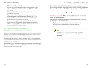 Ch 2.0: Show Up More Often                                                                                                   Section 2.2: Manage With Bids, Not With Budget

     ✔✔Take timing out of the equation. Don’t try to time seasonal sales cycles             The bottom line on ZMOT bidding: You need to reach shoppers when
       perfectly. That’s like trying to time the stock market. You have no idea             they’re ready to touch down on their flight path, so focus on making the right bids and
       when somebody’s going to be interested in a dress. When she is, she’ll               be always on. Find out how much a click is worth to you and run with that bid.
       look for you.
       For example, think about that gigantic shopping day after
       Thanksgiving, Black Friday.                                                                                               * * *
       Typical retailers still ramp up their online budget and spending in
       the days before Black Friday, as if they were advertising on TV or in
                                                                                            Tweaking your bids: What if you find that clicks are worth
       a newspaper. They want to raise their share of voice, and they hope                  more on different days?
       people come in the door to buy on that one day.                                      Suppose you sell bathing suits and you discover that people buy twice as many suits
       Everyone else is doing the same thing, of course. Result: These budget-              per click in May as they do in September.
       focused marketers are spending the most online when the competition
                                                                                                ✔✔Tip: The solution is to use the bid lever. Raise your bids to fit the
       is highest and winning bids cost much more. It’s a strategy that assures
                                                                                                  increased return on investment. Then lower them again later.
       the worst possible ROI for their ad dollars.


75% of ads clicked from November 1 to
December 31 go to big online-only advertisers.1                                                            Help

                                                                                                           Google’s bid simulator tool can help you make a sound guess
If you focus on bids, you can protect yourself from all this. You’ll get sales all month,
                                                                                                           about the changes you’ll get when you raise your bid.
whenever people are looking to buy. As Black Friday approaches, you’ll see where
                                                                                                           Learn more
clicks get to the point where they aren’t worth it to you any more.

Let other people fight for ZMOT clicks at the highest prices: When the cost passes
your threshold, you naturally drop out. If you can get clicks for your profitable price,
of course, you take all you can get.

And when Black Friday ends, and everyone else cuts their budget, what happens then?
Your bids are still good and they flow back into the auction at the lower prices, where
you continue to get money-making clicks.




34                                                                                                                                                                                35
 