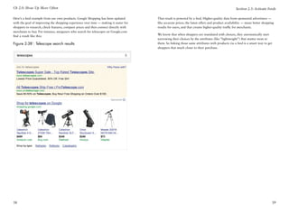 Ch 2.0: Show Up More Often                                                                                                                      Section 2.3: Activate Feeds

Here’s a feed example from our own products. Google Shopping has been updated         That result is powered by a feed. Higher-quality data from sponsored advertisers —
with the goal of improving the shopping experience over time — making it easier for   like accurate prices, the latest offers and product availability — mean better shopping
shoppers to research, check features, compare prices and then connect directly with   results for users, and that creates higher-quality traffic for merchants.
merchants to buy. For instance, stargazers who search for telescopes on Google.com
                                                                                      We know that when shoppers are inundated with choices, they automatically start
find a result like this:
                                                                                      narrowing their choices by the attributes (like “lightweight”) that matter most to
Figure 2-3B1: Telescope search results                                                them. So linking those same attributes with products via a feed is a smart way to get
                                                                                      shoppers that much closer to their purchase.




38                                                                                                                                                                         39
 