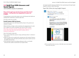 Ch 3.0: Show Up With the Right Content                                                                            Section 3.4: Build Trust With Answers and Social Signals


3.4 Build Trust With Answers and                                                           At Google, brands like Samsung and Dell have been experimenting with using Google+
                                                                                           hangouts to develop a similar relationship.
Social Signals
Give Shoppers a Boost of Confidence                                                        Figure 3-4A: Online chat using Google+ hangouts


Once customers get to your site, how do you move them toward
purchase — and keep them from hopping back to square one
at ZMOT?
Try greeting them on arrival with customer service and information that builds trust
and helps them conclude they’ve made the right choice.

Let’s look at some ways to do that.

Provide Customers With Fast Answers
Great customer service starts with being available and open to the questions your
customers are asking.

Online chat help is no longer a rarity on retail sites. It’s common because it’s a great
way to engage with customers immediately after that first ZMOT moment.
One in five consumers say they actually prefer online customer
service (like chat, video chat and email) to phone calls or
in-person consultations.1
Some of the benefits of online chat:
•	Every customer thinks their question is unique, and this gives them 1:1 attention to
  help answer it.
•	Online text chats can be recorded, with a transcript sent to the customer. This gives
  them something to share with family and friends, and can also be useful to iron out
  he-said/she-said issues later.
•	Chat transcripts are great for providing confirmation codes or very detailed
  instructions that couldn’t be jotted down fast enough normally.
                                                                                               ✔✔Can you add live chat to your site, or find other ways to put customer
                                                                                                 service front and center?




48                                                                                                                                                                        49
 
