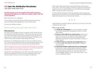 Ch 4.0: Measure Up                                                                                                             Section 4.2: Join the Attribution Revolution


4.2 Join the Attribution Revolution                                                     Unlike channel-specific measurements, multi-channel attribution doesn’t spit out
                                                                                        binary results — paid search or display. It jumps silos to analyze how channels work
Give Credit Where Credit is due                                                         together. At last, you can tell the CMO how your email, SEO and social campaigns
                                                                                        helped a sale that got “closed” by paid search.

TV, radio and print used to be enough for Coke, Motel 6 and every                       As more attribution technology has rolled out, adoption has passed a tipping point.
other brand. But today you can add search, display, mobile, video and                   We predict that over the next few years, attribution will become standard procedure in
social to that blend.                                                                   digital marketing departments in the mid-market and above.

Shake well and strain into a single glass.

If you’re looking to take the next big step at ZMOT, then look for new ways to                                               * * *
measure the impact all these influences have on your customers today.
                                                                                        Google published an Attribution Playbook1 earlier this year. Let’s look at a few words
It’s time for an attribution revolution.
                                                                                        of wisdom from those experts.

What do people see that makes them want to buy?                                         How to get started:
                                                                                            ✔✔1. Identify your marketing goals. Are you most interested in branding
Measuring Success                                                                             and awareness, lead generation, developing new business or earning
In the past, your brand might run a batch of newspaper and TV and radio ads, and              repeat business?
then 30 days later somebody would tell you, “This was your share of voice in each           ✔✔2. Draw up a basic outline for your customer journey. Include the path
area.” You’d compare against a control market and tell your boss, “We put X% of               length, time to conversion and marketing channels where you expect
impressions into a market, and this was how much lift we got.” And indeed, a lot of           customers to learn about you. Look for key details: Will the path
retailers still run search ads and then simply check the lift in stores.                      differ based on the first place of contact? Does it differ by order size or
                                                                                              product category?
But today the true challenge looks more like this: “Jane saw a mobile ad, a banner
ad on a news story, she searched, she watched a video, and then she clicked on an ad,       ✔✔3. Define the impact you expect from each campaign element. When
came to my site and became one of my best customers. How did that happen?”                    you start modeling, check whether the results match or contradict
                                                                                              your expectations.
Here’s a key point: If you’re just relying on the last click, you’re missing                ✔✔4. Decide which attribution models fit best with your marketing goals.
out on a whole lot of information. You have to see all media together in                      It’s important to compare multiple models to experiment and learn.
the flight path to discover what gets shoppers to buy.                                        There are many ways to determine the value of each channel, like last
                                                                                              click, absolute click, last paid click, etc. (Learn more about all the
The good news is this: With digital, you don’t have to guess about attribution. You
                                                                                              various kinds here.) Marketers can use various levels of tools — some
don’t have to extrapolate. You can get a lot closer to knowing for sure by using
                                                                                              as easy as a desktop spreadsheet.
advanced analytics. And then you can put more eggs in the right basket.




56                                                                                                                                                                          57
 