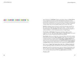 Acknowledgements                                                                      Acknowledgements




A
 cknowledgements   Special thanks go to Todd Pollak, Google’s retail industry director, and Brian Marcus,
                    former Googler and now director of the Global eBay Partner Network, for their
                    detailed input on this playbook. They have more than two decades of retail experience
                    between them, and their ideas were essential to the chapters on affiliates, bidding and
                    customer lifetime value. They also added valuable notes on many other topics.

                    John Ross of Shopper Sciences was generous with his time and input, especially on
                    the concept of the “flight map” that shoppers follow today — a notion we’ve used
                    liberally throughout. Prof. David Bell of the Wharton School shared his thoughts on
                    retail specialization in a lively marketing discussion on Google Hangout.

                    Vince Broady and Rick Krugh of Thismoment shared their insights on social
                    engagement and video. Alec Green, Mike Solomon and Brian McCarthy of The Search
                    Agency were very wise on brand and non-brand issues and SEO.

                    Nina Thatcher offered many bright ideas on the multi-channel retail world, including
                    brand advertiser best practices. Spencer Spinnell, Google’s director of commerce, gave
                    us inspirational ideas on mobile commerce. Jason Spero and Johanna Werther let us
                    quote from their terrific mobile playbook, and Sara Joblon Moked added her expertise
                    in brand versus non-brand Google Analytics as well as attribution. Sandra Heikkinen
                    and Jennifer Choy also gave the playbook careful readings and thoughtful feedback.

                    Warm thanks to Zappos, Dell, Alaska Airlines, Blue Nile and Williams-Sonoma, Inc.
                    for their supporting examples and collaboration in the production of the handbook.

                    Jenny Liu-Li rode herd on the whole project with great aplomb as lead producer and
                    director, aided by loyal ZMOT sidekicks Deb Powsner and Fritz Holznagel. And of
                    course, the input and leadership of ZMOT guru Jim Lecinski was invaluable.

                    Thanks to all!


66                                                                                                        67
 