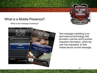 11
What is a Mobile Presence?
What is text message marketing?
Text message marketing is an
opt-in/opt-out technology that
...