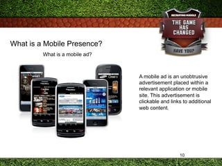 10
What is a Mobile Presence?
What is a mobile ad?
A mobile ad is an unobtrusive
advertisement placed within a
relevant ap...