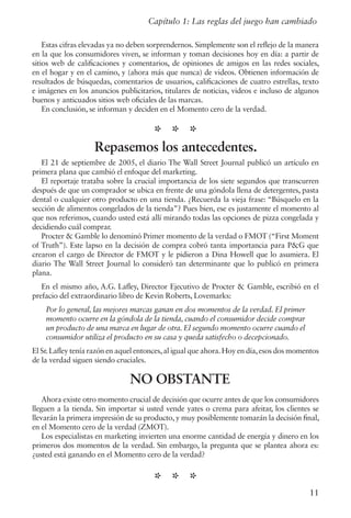 Capítulo 1: Las reglas del juego han cambiado
Estas cifras elevadas ya no deben sorprendernos. Simplemente son el reflejo de la manera
en la que los consumidores viven, se informan y toman decisiones hoy en día: a partir de
sitios web de calificaciones y comentarios, de opiniones de amigos en las redes sociales,
en el hogar y en el camino, y (ahora más que nunca) de videos. Obtienen información de
resultados de búsquedas, comentarios de usuarios, calificaciones de cuatro estrellas, texto
e imágenes en los anuncios publicitarios, titulares de noticias, videos e incluso de algunos
buenos y anticuados sitios web oficiales de las marcas.
En conclusión, se informan y deciden en el Momento cero de la verdad.
* * *
Repasemos los antecedentes.
El 21 de septiembre de 2005, el diario The Wall Street Journal publicó un artículo en
primera plana que cambió el enfoque del marketing.
El reportaje trataba sobre la crucial importancia de los siete segundos que transcurren
después de que un comprador se ubica en frente de una góndola llena de detergentes, pasta
dental o cualquier otro producto en una tienda. ¿Recuerda la vieja frase: “Búsquelo en la
sección de alimentos congelados de la tienda”? Pues bien, ese es justamente el momento al
que nos referimos, cuando usted está allí mirando todas las opciones de pizza congelada y
decidiendo cuál comprar.
Procter & Gamble lo denominó Primer momento de la verdad o FMOT (“First Moment
of Truth”). Este lapso en la decisión de compra cobró tanta importancia para P&G que
crearon el cargo de Director de FMOT y le pidieron a Dina Howell que lo asumiera. El
diario The Wall Street Journal lo consideró tan determinante que lo publicó en primera
plana.
En el mismo año, A.G. Lafley, Director Ejecutivo de Procter & Gamble, escribió en el
prefacio del extraordinario libro de Kevin Roberts, Lovemarks:
Por lo general, las mejores marcas ganan en dos momentos de la verdad. El primer
momento ocurre en la góndola de la tienda, cuando el consumidor decide comprar
un producto de una marca en lugar de otra. El segundo momento ocurre cuando el
consumidor utiliza el producto en su casa y queda satisfecho o decepcionado.
El Sr.Lafley tenía razón en aquel entonces,al igual que ahora.Hoy en día,esos dos momentos
de la verdad siguen siendo cruciales.
NO OBSTANTE
Ahora existe otro momento crucial de decisión que ocurre antes de que los consumidores
lleguen a la tienda. Sin importar si usted vende yates o crema para afeitar, los clientes se
llevarán la primera impresión de su producto, y muy posiblemente tomarán la decisión final,
en el Momento cero de la verdad (ZMOT).
Los especialistas en marketing invierten una enorme cantidad de energía y dinero en los
primeros dos momentos de la verdad. Sin embargo, la pregunta que se plantea ahora es:
¿usted está ganando en el Momento cero de la verdad?
* * *
11
 
