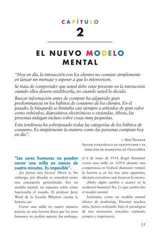 15
“Los seres humanos no pueden
correr una milla en menos de
cuatro minutos. Es imposible”.
¿Le parece una locura? Ahora sí. Sin
embargo, por décadas se consideró como
una concepción generalizada. Era un
modelo mental: un supuesto sobre cómo
funcionaba el mundo. El profesor Jerry
Wind de la Escuela Wharton cuenta la
historia así:
Correr una milla en cuatro minutos
parecía ser una barrera física que los seres
humanos no podían superar. Sin embargo,
“Hoy en día, la interacción con los clientes no consiste simplemente
en lanzar un mensaje y esperar a que lo interioricen.
Se trata de comprender que usted debe estar presente en la interacción
cuando ellos deseen establecerla, no cuando usted lo decida.
Buscar información antes de comprar ha adquirido gran
predominancia en los hábitos de consumo de los clientes. En el
pasado, la búsqueda se limitaba casi siempre a artículos de gran valor
como vehículos, dispositivos electrónicos o viviendas. Ahora, las
personas indagan incluso sobre cosas muy pequeñas.
Esta tendencia ha sobrepasado todas las categorías de los hábitos de
consumo. Es simplemente la manera como las personas compran hoy
en día”.
— Bob Thacker
Asesor estratégico de gravitytank y ex
director de marketing de OfficeMax
C A P Í T U L O
2
E L N U E V O M O D E L O
M E N TA L
el 6 de mayo de 1954, Roger Bannister
corrió una milla en 3:59.4 durante una
competencia en Oxford. Bannister rompió
la barrera y, en los tres años siguientes,
dieciséis corredores más hicieron lo mismo.
¿Hubo algún cambio o avance en la
evolución humana? No. Lo que cambió fue
el modelo mental.
Asimismo, existe un modelo mental
clásico de marketing. Durante muchos
años, hemos trabajado bajo el paradigma
de tres momentos cruciales: estímulo,
compra y experiencia.
 