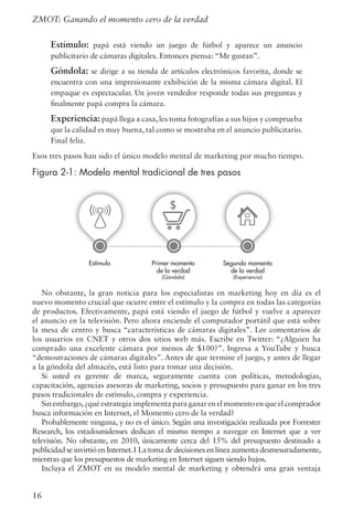 Estímulo: papá está viendo un juego de fútbol y aparece un anuncio
publicitario de cámaras digitales. Entonces piensa: “Me gustan”.
Góndola: se dirige a su tienda de artículos electrónicos favorita, donde se
encuentra con una impresionante exhibición de la misma cámara digital. El
empaque es espectacular. Un joven vendedor responde todas sus preguntas y
finalmente papá compra la cámara.
Experiencia: papá llega a casa, les toma fotografías a sus hijos y comprueba
que la calidad es muy buena, tal como se mostraba en el anuncio publicitario.
Final feliz.
Esos tres pasos han sido el único modelo mental de marketing por mucho tiempo.
Figura 2-1: Modelo mental tradicional de tres pasos
No obstante, la gran noticia para los especialistas en marketing hoy en día es el
nuevo momento crucial que ocurre entre el estímulo y la compra en todas las categorías
de productos. Efectivamente, papá está viendo el juego de fútbol y vuelve a aparecer
el anuncio en la televisión. Pero ahora enciende el computador portátil que está sobre
la mesa de centro y busca “características de cámaras digitales”. Lee comentarios de
los usuarios en CNET y otros dos sitios web más. Escribe en Twitter: “¿Alguien ha
comprado una excelente cámara por menos de $100?”. Ingresa a YouTube y busca
“demostraciones de cámaras digitales”. Antes de que termine el juego, y antes de llegar
a la góndola del almacén, está listo para tomar una decisión.
Si usted es gerente de marca, seguramente cuenta con políticas, metodologías,
capacitación, agencias asesoras de marketing, socios y presupuesto para ganar en los tres
pasos tradicionales de estímulo, compra y experiencia.
Sin embargo,¿qué estrategia implementa para ganar en el momento en que el comprador
busca información en Internet, el Momento cero de la verdad?
Probablemente ninguna, y no es el único. Según una investigación realizada por Forrester
Research, los estadounidenses dedican el mismo tiempo a navegar en Internet que a ver
televisión. No obstante, en 2010, únicamente cerca del 15% del presupuesto destinado a
publicidad se invirtió en Internet.1 La toma de decisiones en línea aumenta desmesuradamente,
mientras que los presupuestos de marketing en Internet siguen siendo bajos.
Incluya el ZMOT en su modelo mental de marketing y obtendrá una gran ventaja
16
ZMOT: Ganando el momento cero de la verdad
Figure 2-1: The traditional 3-step mental model
Estímulo Primer momento
de la verdad
(Góndola)
Segundo momento
de la verdad
(Experiencia)
 