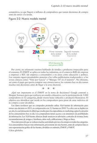 17
competitiva, ya que llegará a millones de compradores que toman decisiones de compra
antes de entrar a la tienda.
Figura 2-2: Nuevo modelo mental
Por cierto, no solamente estamos hablando de tiendas y productos empacados para
el consumo. El ZMOT se aplica en todas las industrias, en el comercio B2B (de empresa
a empresa) y B2C (de empresa a consumidor) y en áreas como educación y política.
Los votantes siguen prestándoles atención a las vallas publicitarias tradicionales y a los
avisos clásicos como: “Vote por García” o “Marque 107 en el tarjetón”. No obstante,
así como el papá que quería comprar una cámara nueva, los votantes hoy en día toman
muchas más decisiones antes de llegar a la urna electoral.
* * *
¿Qué tan importante es el ZMOT en la toma de decisiones? Google contrató a
Shopper Sciences para que realizara un estudio exhaustivo con la participación de 5.000
compradores en 12 categorías, desde víveres hasta vehículos y productos financieros. El
objetivo era identificar qué incide en los compradores para pasar de estar indecisos de
la compra a estar decididos.
Los datos revelaron que un comprador promedio utiliza 10,4 fuentes de información para
tomar una decisión en 2011,en comparación con 5,3 fuentes en 2010.2
La cifra casi se duplicó en
unaño,locualdemuestralodifícilqueresultaparalosespecialistasenmarketingcaptarlaatención
de los consumidores hoy en día. Los compradores tienen acceso a un sinnúmero de posibilidades
de información.Las 10,4 fuentes abarcan desde anuncios en televisión y artículos de revistas,hasta
recomendaciones de amigos y familiares,sitios web,calificaciones y blogs en línea.
Nosenteramosdequeserealizanmuchasactividadespreviasalacompraentodaslascategorías.
Los consumidores buscan más información,proveniente de más fuentes,antes de comprar.Esta es
una representación gráfica de las fuentes,divididas en estímulo,ZMOT y FMOT.
Cifras globales:
Capítulo 2: El nuevo modelo mental
Figure 2-2: The New Mental Model
Estímulo Primer momento
de la verdad
(Góndola)
Segundo momento
de la verdad
(Experiencia)
Which becomes the
next person’s ZMOT
 