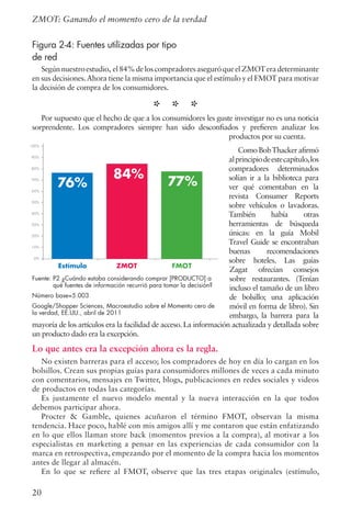 20
ZMOT: Ganando el momento cero de la verdad
Figura 2-4: Fuentes utilizadas por tipo
de red
Segúnnuestroestudio, el84%deloscompradoresaseguróqueelZMOTeradeterminante
en sus decisiones.Ahora tiene la misma importancia que el estímulo y el FMOT para motivar
la decisión de compra de los consumidores.
* * *Por supuesto que el hecho de que a los consumidores les guste investigar no es una noticia
sorprendente. Los compradores siempre han sido desconfiados y prefieren analizar los
productos por su cuenta.
ComoBobThackerafirmó
alprincipiodeestecapítulo,los
compradores determinados
solían ir a la biblioteca para
ver qué comentaban en la
revista Consumer Reports
sobre vehículos o lavadoras.
También había otras
herramientas de búsqueda
únicas: en la guía Mobil
Travel Guide se encontraban
buenas recomendaciones
sobre hoteles. Las guías
Zagat ofrecían consejos
sobre restaurantes. (Tenían
incluso el tamaño de un libro
de bolsillo; una aplicación
móvil en forma de libro). Sin
embargo, la barrera para la
mayoría de los artículos era la facilidad de acceso. La información actualizada y detallada sobre
un producto dado era la excepción.
Lo que antes era la excepción ahora es la regla.
No existen barreras para el acceso; los compradores de hoy en día lo cargan en los
bolsillos. Crean sus propias guías para consumidores millones de veces a cada minuto
con comentarios, mensajes en Twitter, blogs, publicaciones en redes sociales y videos
de productos en todas las categorías.
Es justamente el nuevo modelo mental y la nueva interacción en la que todos
debemos participar ahora.
Procter  Gamble, quienes acuñaron el término FMOT, observan la misma
tendencia. Hace poco, hablé con mis amigos allí y me contaron que están enfatizando
en lo que ellos llaman store back (momentos previos a la compra), al motivar a los
especialistas en marketing a pensar en las experiencias de cada consumidor con la
marca en retrospectiva, empezando por el momento de la compra hacia los momentos
antes de llegar al almacén.
En lo que se refiere al FMOT, observe que las tres etapas originales (estímulo,
Estímulo ZMOT FMOT
76% 77%
84%
100%
90%
80%
70%
60%
50%
40%
30%
20%
10%
0%
Fuente: P2 ¿Cuándo estaba considerando comprar [PRODUCTO] a
qué fuentes de información recurrió para tomar la decisión?
Número base=5.003
Google/Shopper Sciences, Macroestudio sobre el Momento cero de
la verdad, EE.UU., abril de 2011
 