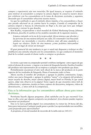 21
Capítulo 2: El nuevo modelo mental
compra y experiencia) aún son esenciales. De igual manera, se requiere el estímulo
para motivar al consumidor a comprar la cámara digital. Se conserva nuestro deseo
por colaborar con los consumidores en la toma de decisiones acertadas y seguimos
deseando que el consumidor seleccione nuestra marca.
Lo que ha cambiado es que el estímulo ahora impulsa a los consumidores a hacer
una parada adicional en su camino hacia la compra. Cuando el comprador de la
cámara empezó a buscar, la información no llegó a él, sino que tuvo que indagar
activamente y extraer lo que deseaba.
Kim Kadlec, vicepresidente a nivel mundial de Global Marketing Group, Johnson
 Johnson, describe el cambio en los modelos mentales de la siguiente manera:
Estamos entrando en la era de la reciprocidad. Ahora tenemos que abordar a
las personas de una manera útil para sus vidas. El consumidor está buscando
satisfacer sus necesidades y nosotros debemos estar allí para ayudarles a
lograr ese objetivo. Dicho de otra manera: ¿cómo podemos intercambiar
valor en lugar de enviar un mensaje?
El gran potencial de esta tendencia es que si usted está dispuesto a trabajar en ello,
establecerá una estrecha relación con los consumidores. Lo que conducirá al momento
final de la verdad: cuando el cliente vuelve a comprar su producto.
* * *
Lo invito a que tome su computador portátil o teléfono inteligente - estoy seguro de que
están al alcance de su mano - e ingrese a su motor de búsqueda favorito. Escriba el nombre
del producto más representativo de su empresa o cualquier otro producto que desee.
Probablemente encontrará el sitio web oficial de la marca del producto en la parte
superior de los resultados de búsqueda. Hasta el momento, todo va bien.
Ahora escriba el nombre del producto y agregue la palabra comentarios. Luego,
realice una nueva búsqueda y agregue la palabra “mejor” a la categoría del producto:
mejor escuela de derecho, mejor cámara digital, mejor hotel en Florida; lo que usted
quiera. ¿Qué más observa en la página? Estoy seguro de que encuentra sitios web de
calificaciones y opiniones, tiendas en línea, cupones de descuentos, imágenes, videos de
demostración... y sitios web de la competencia.
Esta es la información que los consumidores utilizan ahora para tomar
decisiones.
Permítame hacerle algunas preguntas: ¿Está satisfecho con lo que encontró? Con
base en ello, ¿cree que alguien compraría sus productos? ¿Los clientes pueden siquiera
encontrar sus productos?
Esta es la nueva góndola digital. Los consumidores la visitan las 24 horas del día,
listos para interactuar. Cualquier puede ganar o perder. Las oportunidades son increíbles:
¿está preparado para aprovecharlas?
A propósito, el récord mundial de recorrido de la milla está en 3:43.13.1
 