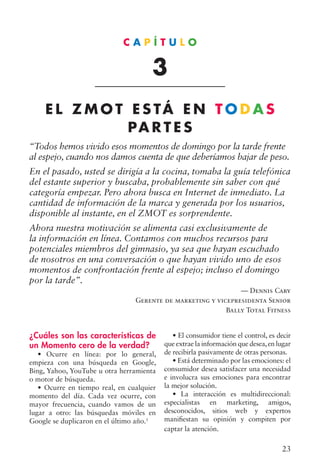 23
¿Cuáles son las características de
un Momento cero de la verdad?
• Ocurre en línea: por lo general,
empieza con una búsqueda en Google,
Bing, Yahoo, YouTube u otra herramienta
o motor de búsqueda.
• Ocurre en tiempo real, en cualquier
momento del día. Cada vez ocurre, con
mayor frecuencia, cuando vamos de un
lugar a otro: las búsquedas móviles en
Google se duplicaron en el último año.1
• El consumidor tiene el control, es decir
que extrae la información que desea,en lugar
de recibirla pasivamente de otras personas.
• Está determinado por las emociones: el
consumidor desea satisfacer una necesidad
e involucra sus emociones para encontrar
la mejor solución.
• La interacción es multidireccional:
especialistas en marketing, amigos,
desconocidos, sitios web y expertos
manifiestan su opinión y compiten por
captar la atención.
C A P Í T U L O
3
E L Z M O T E S TÁ E N T O D A S
PA R T E S
“Todos hemos vivido esos momentos de domingo por la tarde frente
al espejo, cuando nos damos cuenta de que deberíamos bajar de peso.
En el pasado, usted se dirigía a la cocina, tomaba la guía telefónica
del estante superior y buscaba, probablemente sin saber con qué
categoría empezar. Pero ahora busca en Internet de inmediato. La
cantidad de información de la marca y generada por los usuarios,
disponible al instante, en el ZMOT es sorprendente.
Ahora nuestra motivación se alimenta casi exclusivamente de
la información en línea. Contamos con muchos recursos para
potenciales miembros del gimnasio, ya sea que hayan escuchado
de nosotros en una conversación o que hayan vivido uno de esos
momentos de confrontación frente al espejo; incluso el domingo
por la tarde”.
— Dennis Cary
Gerente de marketing y vicepresidenta Senior
Bally Total Fitness
 
