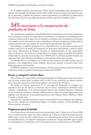 24
En el capítulo anterior mencioné que el 84% de los consumidores que participaron en
nuestro macroestudio de Shopper Sciences 2011 utilizó recursos en línea para guiar la toma
de sus decisiones. También les pedimos a estos compradores que calificaran la importancia
de cada fuente. Para los que utilizaron fuentes en línea, esta fue la estadística clave:
No solamente ha cambiado la disponibilidad de la información acerca de los productos,
sino la manera en la que los compradores la conciben. Los expertos en marketing suelen
comparar el proceso de compra con un embudo: se conduce a los consumidores al extremo
más amplio a través de anuncios u otros estímulos, se reducen sus opciones y luego salen al
extremo inferior con una compra. Es una forma de pensamiento muy lineal.
Sin embargo, si usted les pregunta a los compradores hoy en día sobre su proceso de
compra como yo lo he hecho, las respuestas no serán para nada lineales. Como lo indica
esta nueva información de Shopper Sciences, el comportamiento de los compradores
ahora es iterativo y no lineal. Los compradores no siempre siguen el modelo del embudo
reduciendo las opciones en el camino; en el ZMOT, por el contrario, pueden ampliar sus
opciones. Entre más información obtienen, más opciones tienen para escoger.
El embudo ahora se reemplaza con la idea de una neurona, con bifurcaciones que les
permiten a los compradores tomar distintas direcciones durante el proceso hasta estar
listos para tomar una decisión.
El ZMOT responde a tantas motivaciones y adopta tantas formas como hay personas
en Internet. Estas son algunas motivaciones clásicas del ZMOT.
Buscar y compartir nuevas ideas
Diez millones de veces al día, se realizan búsquedas en Google como estas: receta para
pan de maíz, recetas bajas en grasa, chili al estilo Texas, panecillos sin gluten, postres
para ocasiones especiales, cómo hacer galletas con trocitos de chocolate.
De hecho, las recetas representan el 1% de todas las búsquedas en Google.2
Los
panaderos hoy en día buscan en Internet nuevas ideas e información detallada sobre
calorías e ingredientes. Y no solo encuentran recetas, sino también historias y artículos
en las revistas de culinaria y familia, calificaciones en sitios web como Epicurious.com,
páginas web oficiales de reconocidas reposterías como Duncan Hines, Pillsbury y Betty
Crocker, y mucho más.
Seguramente se pueden encontrar recetas en las etiquetas y los empaques.Sin embargo,
hoy en día, cuando los compradores llegan a la tienda, muchos ya han decidido qué
desean cocinar u hornear.
Prepararse para la batalla
Una clienta entra a un concesionario de automóviles y dice:“Quiero ver el Lexus 250h
en su versión turismo, motor de cuatro cilindros de 2,4 litros, control de temperatura de
doble zona y cuero de color canela oscuro con calentadores de asientos. Estuve mirando
las especificaciones y leí algunos comentarios en Internet. Tengo entendido que el precio
recomendado por el fabricante es $37,125, pero el precio real de factura es $33,686”.3
ZMOT: Ganando el momento cero de la verdad
54%recurrieron a la comparación de
productos en línea
 