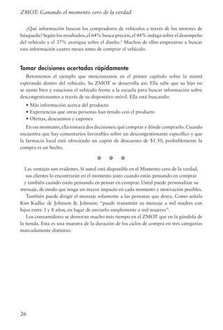 26
¿Qué información buscan los compradores de vehículos a través de los motores de
búsqueda? Según los resultados,el 64% busca precios,el 44% indaga sobre el desempeño
del vehículo y el 37% averigua sobre el diseño.4
Muchos de ellos empezaron a buscar
esta información cuatro meses antes de comprar el vehículo.
Tomar decisiones acertadas rápidamente
Retomemos el ejemplo que mencionamos en el primer capítulo sobre la mamá
esperando dentro del vehículo. Su ZMOT se desarrolla así: Ella sabe que su hijo no
se siente bien y estaciona el vehículo frente a la escuela para buscar información sobre
descongestionantes a través de su dispositivo móvil. Ella está buscando:
• Más información acerca del producto
• Experiencias que otras personas han tenido con el producto
• Ofertas, descuentos y cupones
En ese momento,ella tomará dos decisiones: qué comprar y dónde comprarlo.Cuando
encuentra que hay comentarios favorables sobre un descongestionante específico y que
la farmacia local está ofreciendo un cupón de descuento de $1.50, probablemente la
compra es un hecho.
* * *
Las ventajas son evidentes. Si usted está disponible en el Momento cero de la verdad,
sus clientes lo encontrarán en el momento justo cuando están pensando en comprar
y también cuando están pensando en pensar en comprar. Usted puede personalizar su
mensaje, de modo que tenga un mayor impacto en cada momento y motivación posibles.
También puede dirigir el mensaje solamente a las personas que desea. Como señala
Kim Kadlec de Johnson  Johnson: “puede transmitir su mensaje a mil madres con
hijos entre 3 y 8 años, en lugar de enviarlo simplemente a mil mujeres”.
Los consumidores se demoran mucho más tiempo en el ZMOT que en la góndola de
la tienda. Esta es una muestra de la duración de los ciclos de compra en tres categorías
marcadamente distintas:
ZMOT: Ganando el momento cero de la verdad
 