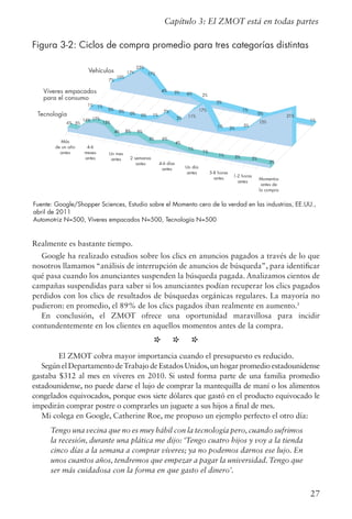 27
Figura 3-2: Ciclos de compra promedio para tres categorías distintas
Realmente es bastante tiempo.
Google ha realizado estudios sobre los clics en anuncios pagados a través de lo que
nosotros llamamos “análisis de interrupción de anuncios de búsqueda”, para identificar
qué pasa cuando los anunciantes suspenden la búsqueda pagada. Analizamos cientos de
campañas suspendidas para saber si los anunciantes podían recuperar los clics pagados
perdidos con los clics de resultados de búsquedas orgánicas regulares. La mayoría no
pudieron: en promedio, el 89% de los clics pagados iban realmente en aumento.5
En conclusión, el ZMOT ofrece una oportunidad maravillosa para incidir
contundentemente en los clientes en aquellos momentos antes de la compra.
* * *
El ZMOT cobra mayor importancia cuando el presupuesto es reducido.
Según el Departamento deTrabajo de Estados Unidos,un hogar promedio estadounidense
gastaba $312 al mes en víveres en 2010. Si usted forma parte de una familia promedio
estadounidense, no puede darse el lujo de comprar la mantequilla de maní o los alimentos
congelados equivocados, porque esos siete dólares que gastó en el producto equivocado le
impedirán comprar postre o comprarles un juguete a sus hijos a final de mes.
Mi colega en Google, Catherine Roe, me propuso un ejemplo perfecto el otro día:
Tengo una vecina que no es muy hábil con la tecnología pero, cuando sufrimos
la recesión, durante una plática me dijo: ‘Tengo cuatro hijos y voy a la tienda
cinco días a la semana a comprar víveres; ya no podemos darnos ese lujo. En
unos cuantos años, tendremos que empezar a pagar la universidad. Tengo que
ser más cuidadosa con la forma en que gasto el dinero’.
Capítulo 3: El ZMOT está en todas partes
Fuente: Google/Shopper Sciences, Estudio sobre el Momento cero de la verdad en las industrias, EE.UU.,
abril de 2011
Automotriz N=500, Víveres empacados N=500, Tecnología N=500
 
