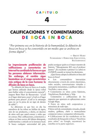 31
“Por primera vez en la historia de la humanidad, la difusión de
boca en boca se ha convertido en un medio que se archiva en
forma digital”.
— Brett Hurt
Fundador y Director Ejecutivo,
Bazaarvoice
La impresionante proliferación de
calificaciones y comentarios en
Internet hacambiadolaformaenque
las personas obtienen información.
Sin embargo, el cambio sigue
basándose en el rasgo característico
más antiguo de la raza humana: la
difusión de boca en boca.
“La difusión de boca en boca es el medio
que hemos utilizado desde la época tribal
para hablar sobre el conocimiento esencial”,
asegura Brett Hurt de Bazaarvoice. “¿Cuál
es el lugar ideal para cazar? ¿Cuál es el lugar
perfecto para pescar? ¿Cuál es la estrategia
para no ser la presa de un tigre de dientes
de sable?”.
La diferencia es que hoy en día los
miembros de las tribus no hablan de tigres,
sino de sus productos, a diario, en decenas
de sitios web que usted conoce y miles que
no conoce. Hay calificaciones, comentarios y
críticas en línea acerca del último detergente,
multivitamina y artículo en la farmacia local.
Si busca cualquier universidad del país,
podrá averiguar quién es el mejor maestro de
historia. “Mesopotamia 401 con el profesor
Janney” ¿Es excelente o pésima? Lo sabrá en
el ZMOT, cuando se toman las decisiones.
¿Qué forma adopta la difusión en línea del
boca en boca?
• Los consumidores interactúan
directamente a través de correo electrónico,
redes sociales, conversaciones virtuales y
mensajería instantánea, o publican videos en
YouTube y otros sitios.
• Comentarios en sitios como Epinions,
TripAdvisor, DealerRater y Yelp.
Comentarios y calificaciones de los
negocios que aparecen en aplicaciones como
Google Maps.
• Foros en sitios web corporativos y
minoristas de todo tipo.
• Sitios web de comunidades virtuales,donde
madres, golfistas, chefs o motociclistas
comparan notas y comparten información.
• Calificaciones de los vendedores en los
resultados de búsqueda (si busca“bicicletas
para niños” en Google, encontrará las
estrellas en la parte superior).
C A P í T U L O
4
CALIFICACIONES Y COMENTARIOS:
D E B O C A E N B O C A
 