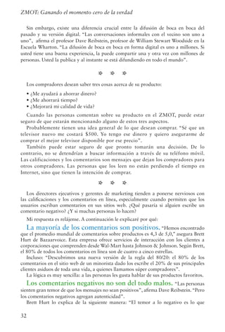 32
Sin embargo, existe una diferencia crucial entre la difusión de boca en boca del
pasado y su versión digital. “Las conversaciones informales con el vecino son uno a
uno”, afirma el profesor Dave Reibstein, profesor de William Stewart Woodside en la
Escuela Wharton. “La difusión de boca en boca en forma digital es uno a millones. Si
usted tiene una buena experiencia, la puede compartir una y otra vez con millones de
personas. Usted la publica y al instante se está difundiendo en todo el mundo”.
* * *
Los compradores desean saber tres cosas acerca de su producto:
• ¿Me ayudará a ahorrar dinero?
• ¿Me ahorrará tiempo?
• ¿Mejorará mi calidad de vida?
Cuando las personas comentan sobre su producto en el ZMOT, puede estar
seguro de que estarán mencionando alguno de estos tres aspectos.
Probablemente tienen una idea general de lo que desean comprar. “Sé que un
televisor nuevo me costará $500. Yo tengo ese dinero y quiero asegurarme de
comprar el mejor televisor disponible por ese precio”.
También puede estar seguro de que pronto tomarán una decisión. De lo
contrario, no se detendrían a buscar información a través de su teléfono móvil.
Las calificaciones y los comentarios son mensajes que dejan los compradores para
otros compradores. Las personas que los leen no están perdiendo el tiempo en
Internet, sino que tienen la intención de comprar.
* * *
Los directores ejecutivos y gerentes de marketing tienden a ponerse nerviosos con
las calificaciones y los comentarios en línea, especialmente cuando permiten que los
usuarios escriban comentarios en sus sitios web. ¿Qué pasaría si alguien escribe un
comentario negativo? ¿Y si muchas personas lo hacen?
Mi respuesta es relájense. A continuación le explicaré por qué:
La mayoría de los comentarios son positivos.“Hemos encontrado
que el promedio mundial de comentarios sobre productos es 4,3 de 5,0,” asegura Brett
Hurt de Bazaarvoice. Esta empresa ofrece servicios de interacción con los clientes a
corporaciones que comprenden desde Wal-Mart hasta Johnson  Johnson. Según Brett,
el 80% de todos los comentarios en línea son de cuatro a cinco estrellas.
Incluso: “Descubrimos una nueva versión de la regla del 80/20: el 80% de los
comentarios en el sitio web de un minorista dado los escribe el 20% de sus principales
clientes asiduos de toda una vida, a quienes llamamos súper compradores”.
La lógica es muy sencilla: a las personas les gusta hablar de sus productos favoritos.
Los comentarios negativos no son del todo malos. “Las personas
sienten gran temor de que los mensajes no sean positivos”, afirma Dave Reibstein.“Pero
los comentarios negativos agregan autenticidad”.
Brett Hurt lo explica de la siguiente manera: “El temor a lo negativo es lo que
ZMOT: Ganando el momento cero de la verdad
 