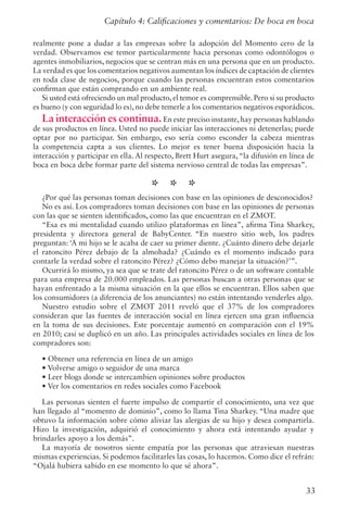 33
realmente pone a dudar a las empresas sobre la adopción del Momento cero de la
verdad. Observamos ese temor particularmente hacia personas como odontólogos o
agentes inmobiliarios, negocios que se centran más en una persona que en un producto.
La verdad es que los comentarios negativos aumentan los índices de captación de clientes
en toda clase de negocios, porque cuando las personas encuentran estos comentarios
confirman que están comprando en un ambiente real.
Si usted está ofreciendo un mal producto, el temor es comprensible. Pero si su producto
es bueno (y con seguridad lo es), no debe temerle a los comentarios negativos esporádicos.
La interacción es continua.En este preciso instante,hay personas hablando
de sus productos en línea. Usted no puede iniciar las interacciones ni detenerlas; puede
optar por no participar. Sin embargo, eso sería como esconder la cabeza mientras
la competencia capta a sus clientes. Lo mejor es tener buena disposición hacia la
interacción y participar en ella. Al respecto, Brett Hurt asegura,“la difusión en línea de
boca en boca debe formar parte del sistema nervioso central de todas las empresas”.
* * *
¿Por qué las personas toman decisiones con base en las opiniones de desconocidos?
No es así. Los compradores toman decisiones con base en las opiniones de personas
con las que se sienten identificados, como las que encuentran en el ZMOT.
“Esa es mi mentalidad cuando utilizo plataformas en línea”, afirma Tina Sharkey,
presidenta y directora general de BabyCenter. “En nuestro sitio web, los padres
preguntan: ‘A mi hijo se le acaba de caer su primer diente. ¿Cuánto dinero debe dejarle
el ratoncito Pérez debajo de la almohada? ¿Cuándo es el momento indicado para
contarle la verdad sobre el ratoncito Pérez? ¿Cómo debo manejar la situación?’”.
Ocurrirá lo mismo, ya sea que se trate del ratoncito Pérez o de un software contable
para una empresa de 20.000 empleados. Las personas buscan a otras personas que se
hayan enfrentado a la misma situación en la que ellos se encuentran. Ellos saben que
los consumidores (a diferencia de los anunciantes) no están intentando venderles algo.
Nuestro estudio sobre el ZMOT 2011 reveló que el 37% de los compradores
consideran que las fuentes de interacción social en línea ejercen una gran influencia
en la toma de sus decisiones. Este porcentaje aumentó en comparación con el 19%
en 2010; casi se duplicó en un año. Las principales actividades sociales en línea de los
compradores son:
• Obtener una referencia en línea de un amigo
• Volverse amigo o seguidor de una marca
• Leer blogs donde se intercambien opiniones sobre productos
• Ver los comentarios en redes sociales como Facebook
Las personas sienten el fuerte impulso de compartir el conocimiento, una vez que
han llegado al “momento de dominio”, como lo llama Tina Sharkey. “Una madre que
obtuvo la información sobre cómo aliviar las alergias de su hijo y desea compartirla.
Hizo la investigación, adquirió el conocimiento y ahora está intentando ayudar y
brindarles apoyo a los demás”.
La mayoría de nosotros siente empatía por las personas que atraviesan nuestras
mismas experiencias. Si podemos facilitarles las cosas, lo hacemos. Como dice el refrán:
“Ojalá hubiera sabido en ese momento lo que sé ahora”.
Capítulo 4: Calificaciones y comentarios: De boca en boca
 