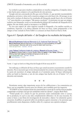 34
La verdad es que para muchos compradores en muchas categorías, el impulso único
y más fuerte para comprar es la aprobación de otra persona.
Google está tan convencido de ello que creó el botón +1, que permite recomendarles
productos, servicios y sitios web a nuestros amigos con solo hacer clic. Al navegar en un
sitio web o incluso al observar los resultados de búsqueda, puede hacer clic en el botón
“+1” para decirles a sus amigos: “Me parece excelente”. La próxima vez que sus amigos
realicen una búsqueda, verán su recomendación debajo del resultado de búsqueda de la
página. De este modo, usted se incorpora a su ZMOT.
Se crea una especie de valor superior cuando la búsqueda y los medios sociales se
combinan. Equivale a la clásica difusión de boca en boca, como preguntarles a los
amigos si han visitado la Torre Eiffel o si conocen un buen hotel en Nueva York.
Figura 4-1: Ejemplo del botón +1 de Google en los resultados de búsqueda
Fuente: +1 según se ilustró en el blog oficial de Google el 30 de marzo de 2011
Sin embargo, es difusión de boca en boca que usted encuentra exactamente cuando lo
necesita. No es necesario que revise minuciosamente los correos electrónicos o que tenga
la suerte de encontrar al amigo indicado en el momento justo. Si busco información
sobre un hotel en Internet, y seis de mis amigos han hecho clic en el botón “+1”, la
decisión está tomada.
* * *
Permítame anotar algo importante acerca de las calificaciones y los comentarios en
línea: son un magnífico recurso para los clientes, pero también para los negocios.
“El ZMOT es una excelente fuente de conocimiento a través de la cual las marcas pueden
comprender en tiempo real qué tan satisfechos están los clientes”, asegura Brett Hurt.
“Usted puede ver a diario lo que las personas están comentando entre sí acerca
de su producto, lo cual es una idea completamente diferente a la de una encuesta. Es
como si fuera a una firma de investigación de mercados y dijera: ‘no solamente quiero
encuestar al público en general sobre mi producto; quiero encuestar a las personas que
posiblemente están dispuestas a hablar sobre él y expresar una opinión enérgica’.
ZMOT: Ganando el momento cero de la verdad
 
