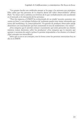 35
“Los grupos focales son artificiales porque se les paga a las personas por participar.
Ellas saben que hay personas de la empresa detrás del vidrio observándolos” afirma
Hurt. “Lo único real y auténtico en términos de lo que verdaderamente está sucediendo
en el mercado es la interacción de las personas.
“Para los negocios, el ZMOT ha evolucionado de un simple ‘necesito aumentar mis
ventas en línea’, a un enfoque holístico de ‘realmente puedo estar mejor informado que
nunca del marketing y la comercialización’. Un gerente de producto observador puede
determinar con exactitud por qué han aumentado la tasa de rendimiento y las ventas”.
¿Una máquina que le permite conocer exactamente qué están pensando sus clientes
mientras toman decisiones sobre los productos? ¿Una máquina que le muestra qué
quieren y necesitan de usted e incluso le permite responderles a los clientes si lo desea?
¡Qué concepto tan maravilloso!
Salvo que ya no es un concepto, sino la forma como las personas interactúan hoy en
día en el ZMOT.
Capítulo 4: Calificaciones y comentarios: De boca en boca
 