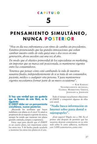 37
“Hoy en día nos enfrentamos a un ritmo de cambio sin precedentes.
Estamos presenciando que las grandes innovaciones que solían
cambiar nuestro estilo de vida quizá una o dos veces en una
generación, ahora suceden casi una vez al año.
De modo que el objetivo primordial de los especialistas en marketing,
sin importar que su marca esté posicionada, es mantenerse vigentes
entre los consumidores.
Tenemos que pensar cómo está cambiando la vida de nuestros
usuarios finales, independientemente de si se trata de un consumidor,
paciente, médico o cualquier otra persona. Y para mantenernos
vigentes necesitamos formar parte de su nuevo ecosistema”.
— Kim Kadlec
Vicepresidente mundial,
Global Marketing Group,
Johnson  Johnson
Si hay una verdad que me gustaría
que se llevara de este libro, es la
siguiente:
El ZMOT debe ser un pensamiento
simultáneo, nunca posterior.
¿Recuerda los acróbatas que hacen
malabares con platos en el circo? Si usted es
propietario de un negocio o gerente de marca,
siempre ha tenido que mantener tres platos
girando: estímulo, compra y experiencia.
Estoy aquí para decirle que el ZMOT
es un cuarto plato, tan importante como
los otros tres. Y de hecho, puede ayudarle
a mantener los otros tres platos en el aire.
Todo el tiempo escuchamos objeciones
al ZMOT y compartiré algunas de ellas
con usted.
“Nadie busca información en
Internet sobre pasta dental o
sujetapapeles”.
¿Está seguro? Dígale eso a 3M. En el
primer año después de permitir que los
usuarios dejaran comentarios en su sitio
web sobre la cinta adhesiva, recibieron
casi 3.000 comentarios, como este:
C A P í T U L O
5
PENSAMIENTO SIMULTÁNEO,
NUNCA POSTERIOR
 