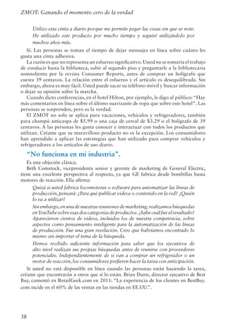 38
ZMOT: Ganando el momento cero de la verdad
Utilizo esta cinta a diario porque me permite pegar las cosas sin que se note.
He utilizado este producto por mucho tiempo y seguiré utilizándolo por
muchos años más.
Sí. Las personas se toman el tiempo de dejar mensajes en línea sobre cuánto les
gusta una cinta adhesiva.
La razón es que no representa un esfuerzo significativo.Usted no se tomaría el trabajo
de conducir hasta la biblioteca, subir al segundo piso y preguntarle a la bibliotecaria
somnolienta por la revista Consumer Reports, antes de comprar un bolígrafo que
cuesta 39 centavos. La relación entre el esfuerzo y el artículo es desequilibrada. Sin
embargo, ahora es muy fácil. Usted puede sacar su teléfono móvil y buscar información
o dejar su opinión sobre la marcha.
Cuando dicto conferencias, en el hotel Hilton, por ejemplo, le digo al público: “Hay
más comentarios en línea sobre el último suavizante de ropa que sobre este hotel”. Las
personas se sorprenden, pero es la verdad.
El ZMOT no solo se aplica para vacaciones, vehículos y refrigeradores, también
para champú anticaspa de $5.99 o una caja de cereal de $3.29 o el bolígrafo de 39
centavos. A las personas les gusta conocer e interactuar con todos los productos que
utilizan. Créame que su maravilloso producto no es la excepción. Los consumidores
han aprendido a aplicar las estrategias que han utilizado para comprar vehículos y
refrigeradores a los artículos de uso diario.
“No funciona en mi industria”.
Es una objeción clásica.
Beth Comstock, vicepresidenta senior y gerente de marketing de General Electric,
tiene una excelente perspectiva al respecto, ya que GE fabrica desde bombillas hasta
motores de reacción. Ella afirma:
Quizá si usted fabrica locomotoras o software para automatizar las líneas de
producción, pensará: ¿Para qué publicar videos o contenido en la red? ¿Quién
lo va a utilizar?
Sin embargo,en una de nuestras reuniones de marketing,realizamos búsquedas
enYouTube sobre esas dos categorías de productos.¿Sabe cuál fue el resultado?
Aparecieron cientos de videos, incluidos los de nuestra competencia, sobre
aspectos como pensamiento inteligente para la automatización de las líneas
de producción. Fue una gran revelación. Creo que habríamos encontrado lo
mismo sin importar el tema de la búsqueda.
Hemos recibido suficiente información para saber que los ejecutivos de
alto nivel realizan sus propias búsquedas antes de reunirse con proveedores
potenciales. Independientemente de si van a comprar un refrigerador o un
motor de reacción, los consumidores prefieren hacer la tarea con anticipación.
Si usted no está disponible en línea cuando las personas están haciendo la tarea,
créame que encontrarán a otros que sí lo están. Brian Dunn, director ejecutivo de Best
Buy, comentó en RetailGeek.com en 2011: “La experiencia de los clientes en BestBuy.
com incide en el 60% de las ventas en las tiendas en EE.UU.”.
 