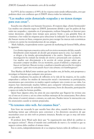 40
ZMOT: Ganando el momento cero de la verdad
Si el 95% de los votantes y el 99% de los viajeros están siendo influenciados, creo que
podemos decir con confianza que el ZMOT abarca todas las industrias.
“Las madres están demasiado ocupadas y no tienen tiempo
para esas cosas”.
Escucho esta objeción con bastante frecuencia. Al respecto digo: ¿Están bromeando?
Las madres son cinturón negro en ZMOT. Justamente debido a que los padres de hoy
están tan ocupados y ajustados en el presupuesto, realizan búsquedas en Internet para
tomar decisiones. ¿Quién tiene tiempo para pararse frente a una góndola llena de
vitaminas y leer todas las etiquetas para seleccionar la indicada? Las madres de hoy en
día buscan recetas en línea, comparan precios para escoger las marcas más económicas
y tienen en cuenta las recomendaciones de sus amigos.
Mark Addicks, vicepresidente senior y gerente de marketing de General Mills, afirma
lo siguiente:
Los clientes ingresan a nuestros sitios web en ciertos momentos del día,cuando
literalmente están tratando de decidir qué preparar para la cena. Las madres
se dirigen a las tiendas aproximadamente a las cuatro. Nuestro equipo de
investigación ha visitado las tiendas de víveres y presenciado este escenario.
Las madres van directamente a la sección de carnes porque saben que
necesitan comprar un filete. En ese momento, sacan el teléfono y empiezan a
buscar en Internet. Buscan recetas o analizan si pueden aprovechar la compra
y piensan: ‘¿qué otra receta puedo hacer esta semana con hamburguesa?’.
Tina Sharkey de BabyCenter sostiene que las madres son, de hecho, más propensas a
investigar en Internet que cualquier otra persona.
Cuando estudiamos los puntos de inflexión en la vida de las mujeres, en los cuales
empezaban a utilizar los medios de interacción social e incrementar su participación,
encontramos que convertirse en madres superó cualquier otro evento en sus vidas. Las
mujeres han interiorizado muchos hábitos para compartir información: comentarios
sobre productos, reenvío de artículos, conversaciones, foros de discusión, participación
y apoyo en todas las formas posibles.
Quizá hace algunos años, las amas de casa esperaban que llegaran las revistas una
vez al mes en el correo y así era cómo recibían mensajes de los anunciantes. Pero ahora
ellas tienen el control, minuto a minuto, no cada mes. Pueden iniciar la interacción con
los anunciantes cuando se sientan preparadas.
“Ya tenemos sitio web. Así estamos bien”.
Esta frase me recuerda lo que sucedía hace diez años, cuando los especialistas en
marketing tenían que esforzarse para convencer a los directores ejecutivos de que
necesitaban crear un sitio web en primera instancia. Resulta ser que es muy útil tener
un sitio web.
El profesor Jerry Wind suele decir que “la organización más difícil de cambiar es
un negocio exitoso”. Ahora el mundo está cambiando de nuevo y la verdad es que su
negocio exitoso debe cambiar al mismo ritmo.
Eso es cierto, independientemente de si su empresa factura miles de millones o es un
 