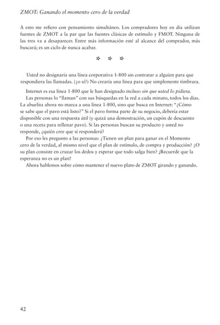 42
ZMOT: Ganando el momento cero de la verdad
A esto me refiero con pensamiento simultáneo. Los compradores hoy en día utilizan
fuentes de ZMOT a la par que las fuentes clásicas de estímulo y FMOT. Ninguna de
las tres va a desaparecer. Entre más información esté al alcance del comprador, más
buscará; es un ciclo de nunca acabar.
* * *
Usted no designaría una línea corporativa 1-800 sin contratar a alguien para que
respondiera las llamadas. (¿o sí?) No crearía una línea para que simplemente timbrara.
Internet es esa línea 1-800 que le han designado incluso sin que usted lo pidiera.
Las personas lo “llaman” con sus búsquedas en la red a cada minuto, todos los días.
La abuelita ahora no marca a una línea 1-800, sino que busca en Internet: “¿Cómo
se sabe que el pavo está listo?” Si el pavo forma parte de su negocio, debería estar
disponible con una respuesta útil (y quizá una demostración, un cupón de descuento
o una receta para rellenar pavo). Si las personas buscan su producto y usted no
responde, ¿quién cree que sí responderá?
Por eso les pregunto a las personas: ¿Tienen un plan para ganar en el Momento
cero de la verdad, al mismo nivel que el plan de estímulo, de compra y producción? ¿O
su plan consiste en cruzar los dedos y esperar que todo salga bien? ¡Recuerde que la
esperanza no es un plan!
Ahora hablemos sobre cómo mantener el nuevo plato de ZMOT girando y ganando.
 