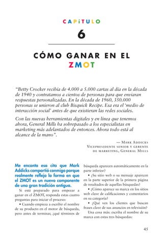 45
“Betty Crocker recibía de 4.000 a 5.000 cartas al día en la década
de 1940 y contratamos a cientos de personas para que enviaran
respuestas personalizadas. En la década de 1960, 350.000
personas se unieron al club Bisquick Recipe. Esa era el ‘medio de
interacción social’ antes de que existieran las redes sociales.
Con las nuevas herramientas digitales y en línea que tenemos
ahora, General Mills ha sobrepasado a los especialistas en
marketing más adelantados de entonces. Ahora todo está al
alcance de la mano”.
— Mark Addicks
Vicepresidente senior y gerente
de marketing, General Mills
Me encanta esa cita que Mark
Addicks compartió conmigo porque
realmente refleja la forma en que
el ZMOT es un nuevo componente
de una gran tradición antigua.
Si está preparado para empezar a
ganar en el ZMOT, responda estas cuatro
preguntas para iniciar el proceso:
• Cuando empieza a escribir el nombre
de su producto en el motor de búsqueda,
pero antes de terminar, ¿qué términos de
C A P í T U L O
6
C Ó M O G A N A R E N E L
Z M O T
búsqueda aparecen automáticamente en la
parte inferior?
• ¿Su sitio web o su mensaje aparecen
en la parte superior de la primera página
de resultados de aquellas búsquedas?
• ¿Cómo aparece su marca en los sitios
web clave de calificaciones y comentarios
en su categoría?
• ¿Qué ven los clientes que buscan
frases clave de sus anuncios en televisión?
Una cosa más: escriba el nombre de su
marca con estas tres búsquedas:
 