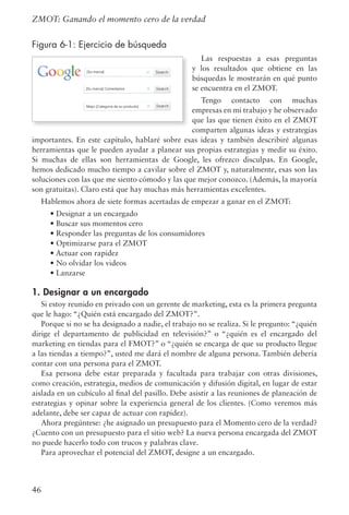 46
ZMOT: Ganando el momento cero de la verdad
Figura 6-1: Ejercicio de búsqueda
Las respuestas a esas preguntas
y los resultados que obtiene en las
búsquedas le mostrarán en qué punto
se encuentra en el ZMOT.
Tengo contacto con muchas
empresas en mi trabajo y he observado
que las que tienen éxito en el ZMOT
comparten algunas ideas y estrategias
importantes. En este capítulo, hablaré sobre esas ideas y también describiré algunas
herramientas que le pueden ayudar a planear sus propias estrategias y medir su éxito.
Si muchas de ellas son herramientas de Google, les ofrezco disculpas. En Google,
hemos dedicado mucho tiempo a cavilar sobre el ZMOT y, naturalmente, esas son las
soluciones con las que me siento cómodo y las que mejor conozco. (Además, la mayoría
son gratuitas). Claro está que hay muchas más herramientas excelentes.
Hablemos ahora de siete formas acertadas de empezar a ganar en el ZMOT:
	 • Designar a un encargado
	 • Buscar sus momentos cero
	 • Responder las preguntas de los consumidores
	 • Optimizarse para el ZMOT
	 • Actuar con rapidez
	 • No olvidar los videos
	 • Lanzarse
1. Designar a un encargado
Si estoy reunido en privado con un gerente de marketing, esta es la primera pregunta
que le hago: “¿Quién está encargado del ZMOT?”.
Porque si no se ha designado a nadie, el trabajo no se realiza. Si le pregunto: “¿quién
dirige el departamento de publicidad en televisión?” o “¿quién es el encargado del
marketing en tiendas para el FMOT?” o “¿quién se encarga de que su producto llegue
a las tiendas a tiempo?”, usted me dará el nombre de alguna persona. También debería
contar con una persona para el ZMOT.
Esa persona debe estar preparada y facultada para trabajar con otras divisiones,
como creación, estrategia, medios de comunicación y difusión digital, en lugar de estar
aislada en un cubículo al final del pasillo. Debe asistir a las reuniones de planeación de
estrategias y opinar sobre la experiencia general de los clientes. (Como veremos más
adelante, debe ser capaz de actuar con rapidez).
Ahora pregúntese: ¿he asignado un presupuesto para el Momento cero de la verdad?
¿Cuento con un presupuesto para el sitio web? La nueva persona encargada del ZMOT
no puede hacerlo todo con trucos y palabras clave.
Para aprovechar el potencial del ZMOT, designe a un encargado.
 