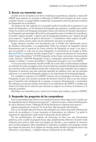 47
Capítulo 6: Cómo ganar en el ZMOT
2. Buscar sus momentos cero
¿Cuáles son los momentos cero de la verdad para su producto, categoría y marca? El
ZMOT para motores de reacción es diferente al ZMOT para hojuelas de maíz o citas
virtuales. Usted y su equipo deben comprender exactamente cómo las personas realizan
las búsquedas de su producto.
Al comienzo de este capítulo, le recomendé escribir el nombre de su producto en un
motor de búsqueda y ver los términos de búsqueda que aparecen a medida que escribe.
(todos los motores de búsqueda principales tienen esta función de llenado automático).
Las búsquedas que encuentre allí serán las más populares para el nombre de su producto.
Si escribe “zapatos de golf” y observa que las búsquedas populares son “zapatos de golf
para mujeres”, “zapatos de golf en descuento” y “comentarios sobre zapatos de golf”,
empezará a darse cuenta cuáles son los momentos cero para su producto.
Luego, deseará consultar una herramienta que le brinde más información acerca
de términos relacionados y su popularidad. Todos los motores de búsqueda ofrecen
herramientas que le muestran las frases relativas de búsqueda en torno a un tema y
qué tan popular es cada una de estas búsquedas. La herramienta de Google se llama
Keyword Tool y es gratuita. Escriba “papas fritas” y aparecerán decenas de variaciones,
desde “papas fritas dulces” (18.000 búsquedas al mes) hasta variaciones internacionales
como “patatas” (246.000 búsquedas al mes) y búsquedas relacionadas como galletas
saladas y tortillas.1 “recetas de tortillas”, “fabricantes de papas”; ese es su ZMOT.
Y ese es tan solo el comienzo. Escriba el URL de su sitio web y la herramienta analizará
el contenido de todas sus páginas web, revisará todas las consultas de búsqueda realizadas
por usuarios reales en los últimos treinta días y buscará las que coinciden con su negocio.
Asimismo, le mostrará una lista enfocada específica de palabras clave que las personas
utilizaron y su cuota de la búsqueda orgánica y las impresiones de la búsqueda pagada.
Los verdaderos expertos en el ZMOT realizan nuevas búsquedas con base en estas
búsquedas, lo que crea círculos crecientes de términos relativos. Este es un reto incluso
para el miembro más inteligente de su equipo; se requiere determinación y creatividad.
Sin embargo, esa persona puede convertirse en un superhéroe del ZMOT, a medida que
observa los datos de los usuarios que ubicarán su negocio en el ritmo, el momento y el
mensaje acertados.
Identifique sus momentos cero y estará en el camino que conduce a ganar el ZMOT.
3. Responder las preguntas de los compradores
Este es un problema que observo con mucha frecuencia: busco algo como“¿cuáles son
los ingredientes de los alimentos para perros?”y aparecen avisos y enlaces de fabricantes
de estos alimentos como: “Obtenga $2.00 de descuento en alimento para perros”.
¿Quién preguntó por el precio? Yo no lo hice. Sigo buscando información.
Este es un ejemplo típico de fracaso del momento cero. Estoy buscando información
acerca de un producto y lo que encuentro es básicamente un soborno: “¿a quién le
importan los ingredientes? ¡Aproveche el descuento de dos dólares!”.
No me malinterprete: los cupones de descuento en línea son una herramienta
poderosa, salvo cuando la pregunta busca algo completamente diferente. Si usted vende
alimentos para perros, debe tener una página de entrada y una campaña de anuncios
para resolver preguntas sobre ingredientes y nutrición o cualquier otra pregunta común
que tengan las personas. En la página de entrada, puede abordar la pregunta, hacer una
referencia a su producto... y después ofrecer el descuento de dos dólares.
 