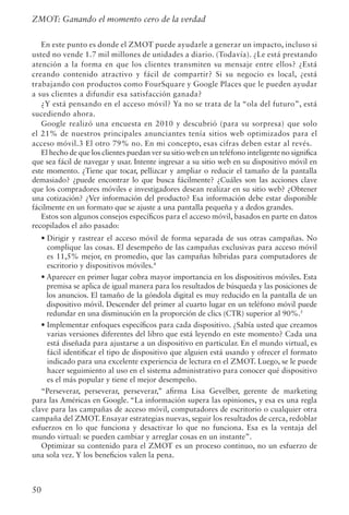50
ZMOT: Ganando el momento cero de la verdad
En este punto es donde el ZMOT puede ayudarle a generar un impacto, incluso si
usted no vende 1.7 mil millones de unidades a diario. (Todavía). ¿Le está prestando
atención a la forma en que los clientes transmiten su mensaje entre ellos? ¿Está
creando contenido atractivo y fácil de compartir? Si su negocio es local, ¿está
trabajando con productos como FourSquare y Google Places que le pueden ayudar
a sus clientes a difundir esa satisfacción ganada?
¿Y está pensando en el acceso móvil? Ya no se trata de la “ola del futuro”, está
sucediendo ahora.
Google realizó una encuesta en 2010 y descubrió (para su sorpresa) que solo
el 21% de nuestros principales anunciantes tenía sitios web optimizados para el
acceso móvil.3 El otro 79% no. En mi concepto, esas cifras deben estar al revés.
El hecho de que los clientes puedan ver su sitio web en un teléfono inteligente no significa
que sea fácil de navegar y usar. Intente ingresar a su sitio web en su dispositivo móvil en
este momento. ¿Tiene que tocar, pellizcar y ampliar o reducir el tamaño de la pantalla
demasiado? ¿puede encontrar lo que busca fácilmente? ¿Cuáles son las acciones clave
que los compradores móviles e investigadores desean realizar en su sitio web? ¿Obtener
una cotización? ¿Ver información del producto? Esa información debe estar disponible
fácilmente en un formato que se ajuste a una pantalla pequeña y a dedos grandes.
Estos son algunos consejos específicos para el acceso móvil, basados en parte en datos
recopilados el año pasado:
• Dirigir y rastrear el acceso móvil de forma separada de sus otras campañas. No
complique las cosas. El desempeño de las campañas exclusivas para acceso móvil
es 11,5% mejor, en promedio, que las campañas híbridas para computadores de
escritorio y dispositivos móviles.4
• Aparecer en primer lugar cobra mayor importancia en los dispositivos móviles. Esta
premisa se aplica de igual manera para los resultados de búsqueda y las posiciones de
los anuncios. El tamaño de la góndola digital es muy reducido en la pantalla de un
dispositivo móvil. Descender del primer al cuarto lugar en un teléfono móvil puede
redundar en una disminución en la proporción de clics (CTR) superior al 90%.5
• Implementar enfoques específicos para cada dispositivo. ¿Sabía usted que creamos
varias versiones diferentes del libro que está leyendo en este momento? Cada una
está diseñada para ajustarse a un dispositivo en particular. En el mundo virtual, es
fácil identificar el tipo de dispositivo que alguien está usando y ofrecer el formato
indicado para una excelente experiencia de lectura en el ZMOT. Luego, se le puede
hacer seguimiento al uso en el sistema administrativo para conocer qué dispositivo
es el más popular y tiene el mejor desempeño.
“Perseverar, perseverar, perseverar,” afirma Lisa Gevelber, gerente de marketing
para las Américas en Google. “La información supera las opiniones, y esa es una regla
clave para las campañas de acceso móvil, computadores de escritorio o cualquier otra
campaña del ZMOT. Ensayar estrategias nuevas, seguir los resultados de cerca, redoblar
esfuerzos en lo que funciona y desactivar lo que no funciona. Esa es la ventaja del
mundo virtual: se pueden cambiar y arreglar cosas en un instante”.
Optimizar su contenido para el ZMOT es un proceso continuo, no un esfuerzo de
una sola vez. Y los beneficios valen la pena.
 