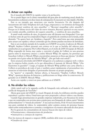 51
Capítulo 6: Cómo ganar en el ZMOT
5. Actuar con rapidez
En el mundo del ZMOT, la rapidez vence a la perfección.
No se puede llegar con la clásica mentalidad del gran plan de marketing anual, donde los
lanzamientos se planean con doce meses de anticipación.Es necesario ser más rápido y flexible.
Este es un ejemplo que menciono con mucha frecuencia: Un día después del
lanzamiento del video Telephone de Lady Gaga, empezamos a ver términos de búsqueda
como “Beyoncé sombras de ojos amarillas“ y “Beyoncé maquillaje color amarillo”.
Porque en el último tercio del video de nueve minutos, Beyoncé apareció en una escena
con vestido amarillo, sombrero de vaquero amarillo... y sombras de ojos amarillas.
Si usted vende sombras de ojos, ¿le gustaría estar allí durante esas búsquedas? Creo que
sí. Incluso antes de que los compradores llegan a la góndola de cosméticos de la tienda, están
diciendo: “Yo quiero lucir así. Ayúdeme a lograrlo”. Pero usted tiene que estar preparado
para actuar con rapidez y ofrecer contenido que los clientes puedan encontrar de inmediato.
Este es un excelente ejemplo de la rapidez en el ZMOT en acción: el aderezo de Miracle
Whip®. Stephen Colbert presentó una crónica en la que se burlaba del aderezo para
sándwiches en su programa The Colbert Report, en el otoño de 2009. El equipo de Miracle
Whip respondió de forma muy audaz y convirtió el golpe de Colbert en una graciosa
guerra entre la mayonesa (mayo) y contra Miracle Whip. De repente, las personas que
buscaban Colbert (o Miracle Whip), encontraban anuncios en línea que decían: “¡Colbert
no puede con el gran sabor de Miracle Whip!”. ¿De qué lado está usted?”.
Estos anuncios divertidos del ZMOT dirigieron a la audiencia a páginas web y videos
que la empresa había creado, en la que afianzaban el mensaje de Miracle Whip: “¡No
bajaremos la guardia!”. Luego, el equipo de Miracle Whip publicó una carta abierta a
Colbert en periódicos de todo el país y también actuó rápidamente al personalizar tres
anuncios en televisión dirigidos al presentador durante su propio programa.
La “guerra” se expandió. Incluso ahora, si buscamos “Stephen Colbert Miracle
Whip”, aparecen decenas de historias y publicaciones en blogs sobre la controversia. El
ganador en el ZMOT: Miracle Whip.
Actúe con rapidez y estará un paso adelante en el ZMOT.
6. No olvidar los videos
¿Sabe usted cuál es la segunda casilla de búsqueda más utilizada en el mundo? La
casilla de búsqueda de YouTube.6
Ahora gran parte del ZMOT es visual. Después de todo, los teléfonos móviles pueden
reproducir y grabar videos. Usted tiene que estar preparado y ofrecer videos a sus clientes.
Cuando hago presentaciones en grandes empresas industriales, con frecuencia los invito
a que me sorprendan con un tema poco común para una búsqueda de videos, quizá“diodos
semiconductores”o“mezcla de cemento”.Y sea cual sea el tema,10 de 10 veces encontramos
una gran cantidad de videos. Le sorprendería saber cuántos cientos de personas buscan
videos sobre semiconductores o cemento, o analgésicos o la manera adecuada de alzar pesas.
Por lo general, los consumidores de marcas buscan dos tipos de videos:
• Presentaciones y demostraciones de productos
• Instructivos y consejos de expertos
Para las marcas de negocio a negocio (B2B), también debe tener en cuenta:
• Estudios de casos
 