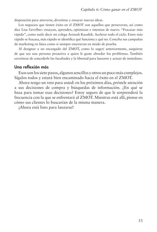 53
Capítulo 6: Cómo ganar en el ZMOT
disposición para atreverse, divertirse y ensayar nuevas ideas.
Los negocios que tienen éxito en el ZMOT son aquellos que perseveran, así como
dice Lisa Gevelber: ensayan, aprenden, optimizan e intentan de nuevo. “Fracasar más
rápido”, como suele decir mi colega Avinash Kaushik. Acelerar todo el ciclo. Entre más
rápido se fracasa, más rápido se identifica qué funciona y qué no. Conciba sus campañas
de marketing en línea como si siempre estuvieran en modo de prueba.
Al designar a un encargado del ZMOT, como lo sugerí anteriormente, asegúrese
de que sea una persona proactiva a quien le guste abordar los problemas. También
cerciórese de concederle las facultades y la libertad para lanzarse y actuar de inmediato.
Una reflexión más
Esos son los siete pasos,algunos sencillos y otros un poco más complejos.
Sígalos todos y estará bien encaminado hacia el éxito en el ZMOT.
Ahora tengo un reto para usted: en los próximos días, préstele atención
a sus decisiones de compra y búsquedas de información. ¿En qué se
basa para tomar esas decisiones? Estoy seguro de que le sorprenderá la
frecuencia con la que se enfrentará al ZMOT. Mientras está allí, piense en
cómo sus clientes lo buscarían de la misma manera.
¡Ahora está listo para lanzarse!
 