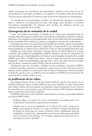 56
ZMOT: Ganando el momento cero de la verdad
amigos les gustan estos productos, qué ingredientes contienen, otros casos de uso de
los productos, los principios científicos, el contenido y los detalles detrás del producto.
Usted no puede subestimar la manera en que las personas utilizarán esta herramienta.
Y a medida que los consumidores accedan a la información, agregarán sus propios
datos y opiniones a la interacción en sitios web, blogs, redes sociales, y en formas
innovadoras inimaginables. En términos más sencillos, los teléfonos móviles son
máquinas de momentos de la verdad.
Convergencia de los momentos de la verdad
Como ya lo había mencionado, el embudo de las ventas está cambiando hacia un
enfoque menos lineal, que se asemeja más a una neurona con impulsos viajando en todas las
direcciones. Esos impulsos se están disparando cada vez más rápido. Para los consumidores,
los tres momentos de la verdad (cero, primero y segundo) se acercan más a cada minuto.
El ejemplo más obvio es la experiencia en la góndola de la tienda: cuando el consumidor
está descubriendo, tomando decisiones, comprando y compartiendo lo que descubrió de
forma simultánea. Lo mismo ocurre a diario hoy en día, en todas las dimensiones de la vida.
Imagine que desea tomar vacaciones y necesita reservar un hotel. Entonces, se conecta
a Internet para analizar las posibilidades (ZMOT). Mientras está allí, lee comentarios de
otras personas que se han hospedado en el mismo hotel (el segundo momento de la verdad
(SMOT) para ellos, el ZMOT para usted) y busca el mapa de ubicación de los hoteles.
Finalmente, reduce las posibilidades a dos opciones y entra a los sitios web de los hoteles
para ver fotos y conocer las tarifas (FMOT) antes de reservar en línea.
Finalmente viaja con su familia y disfruta de unas excelentes vacaciones (SMOT),
y el último día llega temprano al aeropuerto y tiene una hora libre. Entonces, toma el
teléfono móvil y publica su comentario sobre el hotel en TripAdvisor. Antes de abordar
el avión de regreso a casa, su SMOT se ha convertido en el ZMOT de otra persona. Un
momento de la verdad conduce a otro.
La proliferación de los videos
Los adultos jóvenes de hoy en día han tenido teléfonos móviles con cámara en sus
bolsillos desde que tenían la edad suficiente para tener bolsillos. Es algo normal para
ellos utilizar videos a fin de compartir sus opiniones sobre los productos en sus vidas. Si
los mercados son conversaciones, como Doc Searls afirmó en The Cluetrain Manifesto,
ahora se asemejan mucho más a películas.
El ZMOT realmente se está volviendo visual en todos sus frentes, como Mark Addicks
de General Mills señala:
Podemos llegar a un punto en el que al mostrarles el resultado final a los
compradores, ellos puedan desglosarlo por sí mismos.
Imagine que se acerca el cumpleaños de mi hija de seis años y tengo poco
tiempo para organizar la fiesta. Yo sé que a mi hija le encantan las princesas
de Disney, de modo que me conecto a Internet y busco rápidamente ‘fiesta de
cumpleaños con princesas’. Seguramente encontraré un video que me permitirá
decir en menos de dos minutos: “Sí. Yo puedo organizar una fiesta así. No es
tan difícil, me parece divertido”.
 