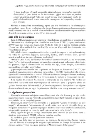 57
Capítulo 7: ¿Los momentos de la verdad convergen en un mismo punto?
Y luego podemos ofrecerle contenido adicional a ese comprador. ¿Necesito
decoración? ¿Cómo deben ser las invitaciones? ¿Qué atracciones se pueden
ofrecer durante la fiesta? Todo esto sucede sin que intervenga algún medio de
publicidad tradicional, ocurre dentro del cronograma del comprador, cuando
él lo necesita.
Si usted es especialista en marketing, espero que esté motivando a sus clientes para
que realicen videos de sus productos, a fin de que los compradores puedan encontrarlos
en el Momento cero de la verdad. Nunca olvide que sus clientes están un paso adelante
de usted, listos para aportar al ZMOT en tiempo real.
Más allá de la compra
Para el 2020, navegaremos en Internet a velocidades de un gigabyte por segundo. Eso
es 500 veces más rápido que las velocidades actuales en EE.UU. y aproximadamente
2.000 veces más rápido que la conexión Wi-Fi del hotel en el que me hospedé anoche.
¿Parece una idea traída de los cabellos? De hecho, en Corea del Sur alcanzarán esas
velocidades en 2012.2
Velocidades de esa categoría cambiarán las reglas de juego para la vida y el marketing
en todos los aspectos: negocios, educación, política, entre muchos otros. ¿Cómo
mantienen el ritmo los especialistas en marketing?
“Decir sí”. Esa es una de las frases favoritas de Lorraine Twohill, y a mí me encanta.
Decir “no” es fácil y prudente, pero las ideas ahora provienen de todas partes. Interiorice
esa premisa. Diga sí cuantas veces sea posible. Sea ágil, asuma riesgos, experimente
nuevas ideas, aprenda y sorpréndase.
¿Qué empresa reconocida será la primera en designar un director de ZMOT? ¿qué
escuela de negocios ofrecerá el primer curso sobre el ZMOT? ¿quién abrirá la primera
agencia del Momento cero de la verdad? El futuro pertenece a los especialistas en marketing
que reconocen el poder del ZMOT, se preparan para él e incluso se reorganizan para él.
Kim Kadlec de Johnson  Johnson lo interpreta de esta manera: “El modelo de
publicidad tradicional está interrumpiendo el contenido, pero la pregunta ahora es:
‘¿cómo formar parte del contenido?’ ¿Cómo incorporarse a la experiencia de alguien
de manera beneficiosa, en lugar de privarlo de ella? Ese es un reto y una oportunidad”.
La siguiente generación
Una noche mientras trabajaba en este libro, entré a la sala de estar y mi hija estaba
jugando un nuevo juego de Nintendo que compró llamado Scribblenauts. Después de un
rato, volví a entrar y seguía jugando.
Entonces, la observé por un momento y le pregunté: “¿cómo te enteraste de este
juego?”. Me contestó: “vi un comercial en televisión y me pareció divertido, luego lo
busqué en mi teléfono.Vi que era un juego de deletrear y que tenía una buena calificación,
así que utilice parte de mi bono de regalo para comprarlo en la tienda”.
Estoy seguro de que no lo dijo simplemente para aparecer en este libro. Para la
siguiente generación, el ZMOT realmente es así de sencillo.
La verdad es que es sencillo para todos nosotros.
Todo lo que debe hacer es incorporar su negocio a la interacción. Asumir riesgos.
Decir sí. Hacerle a su equipo la pregunta que nosotros en Google le hacemos a los
clientes a diario: “¿Está listo para ganar en el Momento cero de la verdad?”
 