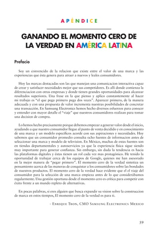 59
A P É N D I C E
GANANDO EL MOMENTO CERO DE
LA VERDAD EN AMÉRICA LATINA
Prefacio
Soy un convencido de la relacion que existe entre el valor de una marca y las
experiencias que ésta genera para atraer a nuevos y leales consumidores.
Hoy las marcas destacadas son las que manejan una comunicacion interactiva capaz
de crear y satisfacer necesidades mejor que sus competidores. Es allí donde comienza la
diferenciacion con otras empresas y donde tienen grandes oportunidades para alcanzar
resultados superiores. Una frase en la que pienso y aplico constantemente al hacer
mi trabajo es “el que pega primero pega dos veces”. Aparecer primero, de la manera
adecuada y con una propuesta de valor incrementa nuestras posibilidades de concretar
una transacción. En Samsung Electronics hemos hecho diversos esfuerzos para conocer
y entender con mayor detalle el “viaje” que nuestros consumidores realizan para tomar
una decision de compra.
Lo hemos hecho precisamente porque debemos empezar a generar valor desde el inicio,
ayudando a que nuestro consumidor llegue al punto de venta decidido y en conocimiento
de una marca y un modelo específicos acorde con sus aspiraciones y necesidades. Hoy
sabemos que un consumidor promedio consulta ocho fuentes de informacion antes de
seleccionar una marca y modelo de television. En México, muchas de estas fuentes son
en tiendas departamentales y autoservicios ya que la experiencia fisica sigue siendo
muy importante para generar confianza. Sin embargo, sin duda la tendencia es hacia
las plataformas digitales y éstas tienen un rol cada vez mas protagónico. He tenido la
oportunidad de trabajar cerca de los equipos de Google, quienes me han asesorado
en la mejor manera de “pegar primero”. El momento cero de la verdad sintetiza un
pensamiento acerca de las maneras de conquistar a los consumidores sobre las bondades
de nuestros productos. El momento cero de la verdad hace evidente que el el viaje del
consumidor para la selección de una marca empieza antes de lo que considerábamos
regularmente. Una gestión oportuna desde el momento cero es crítica para competir con
éxito frente a un mundo repleto de alternativas.
En pocas palabras, si eres alguien que busca expandir su vision sobre la construccion
de marca en estos tiempos, El momento cero de la verdad es para ti.
- Enrique Tron, CMO Samsung Electronics Mexico
 